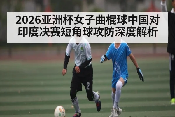 2026亚洲杯女子曲棍球中国对印度决赛短角球攻防深度解析