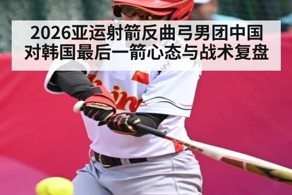 2026亚运射箭反曲弓男团中国对韩国最后一箭心态与战术复盘